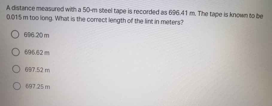 A distance measured with a 50-m steel tape is recorded as 696.41 m. The tape is known to be
0.015 m too long. What is the correct length of the lint in meters?
O 696.20 m
696.62 m
O 697.52 m
697.25 m
