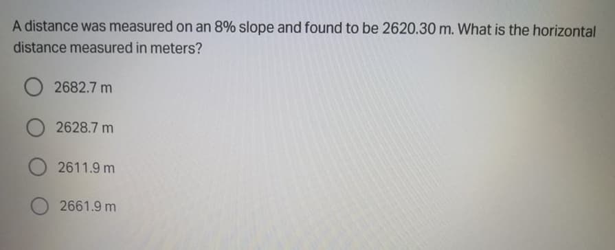 A distance was measured on an 8% slope and found to be 2620.30 m. What is the horizontal
distance measured in meters?
O 2682.7 m
2628.7 m
2611.9 m
2661.9 m
