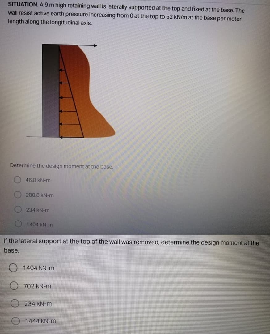 SITUATION. A 9 m high retaining wall is laterally supported at the top and fixed at the base. The
wall resist active earth pressure increasing from 0 at the top to 52 kN/m at the base per meter
length along the longitudinal axis.
Determine the design moment at the base.
46.8 kN-m
280.8 kN-m
234 kN-m
1404 kN-m
If the lateral support at the top of the wall was removed, determine the design moment at the
base.
1404 kN-m
702 kN-m
234 kN-m
1444 kN-m
