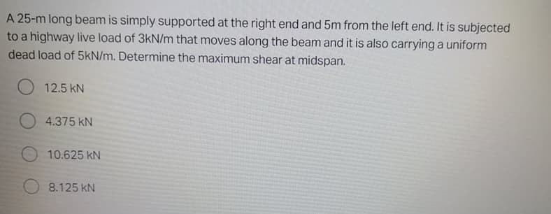 A 25-m long beam is simply supported at the right end and 5m from the left end. It is subjected
to a highway live load of 3kN/m that moves along the beam and it is also carrying a uniform
dead load of 5kN/m. Determine the maximum shear at midspan.
12.5 kN
4.375 kN
10.625 kN
8.125 kN
