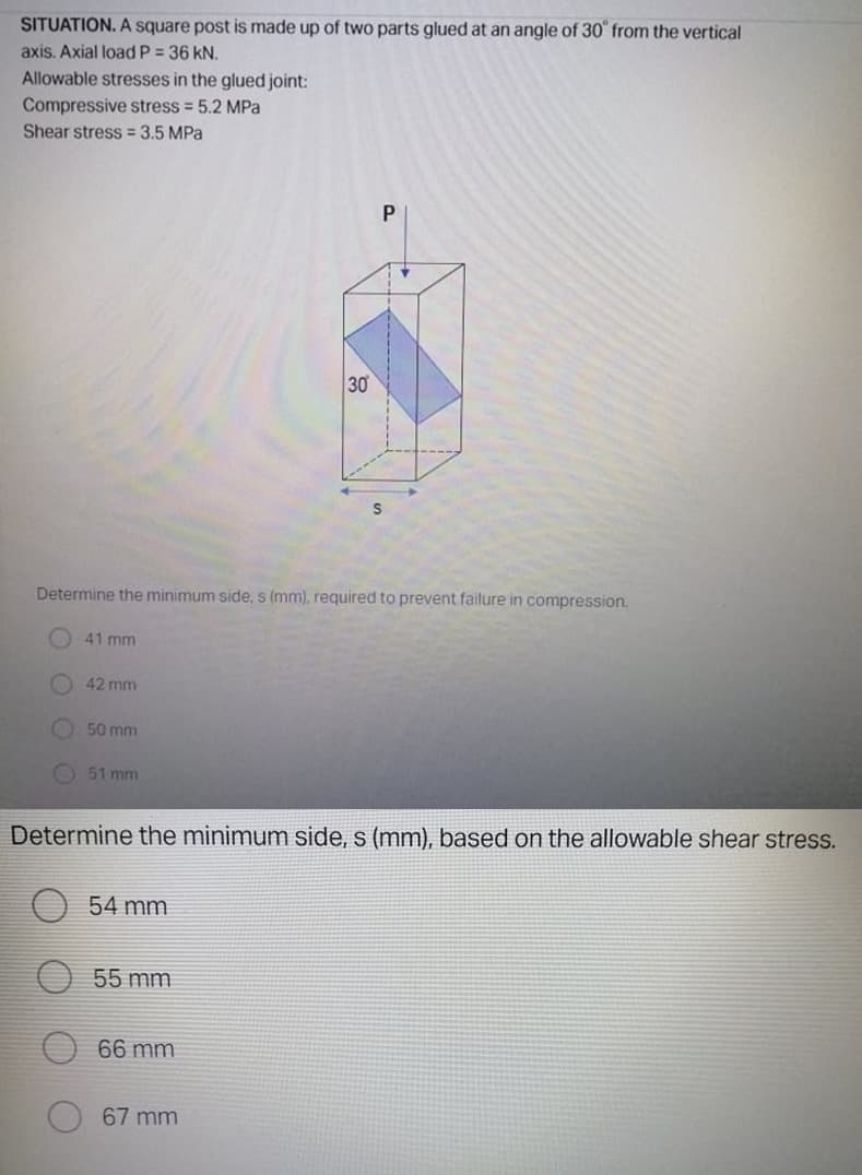 SITUATION. A square post is made up of two parts glued at an angle of 30 from the vertical
axis. Axial load P = 36 kN.
Allowable stresses in the glued joint:
Compressive stress = 5.2 MPa
Shear stress = 3.5 MPa
30
Determine the minimum side, s (mm), required to prevent failure in compression.
41 mm
42 mm
50 mm
51 mm
Determine the minimum side, s (mm), based on the allowable shear stress.
54 mm
55 mm
66 mm
67 mm
