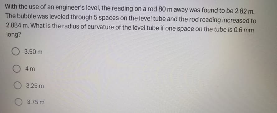 With the use of an engineer's level, the reading on a rod 80 m away was found to be 2.82 m.
The bubble was leveled through 5 spaces on the level tube and the rod reading increased to
2.884 m. What is the radius of curvature of the level tube if one space on the tube is 0.6 mm
long?
O 3.50 m
O 4 m
3.25 m
3.75 m
