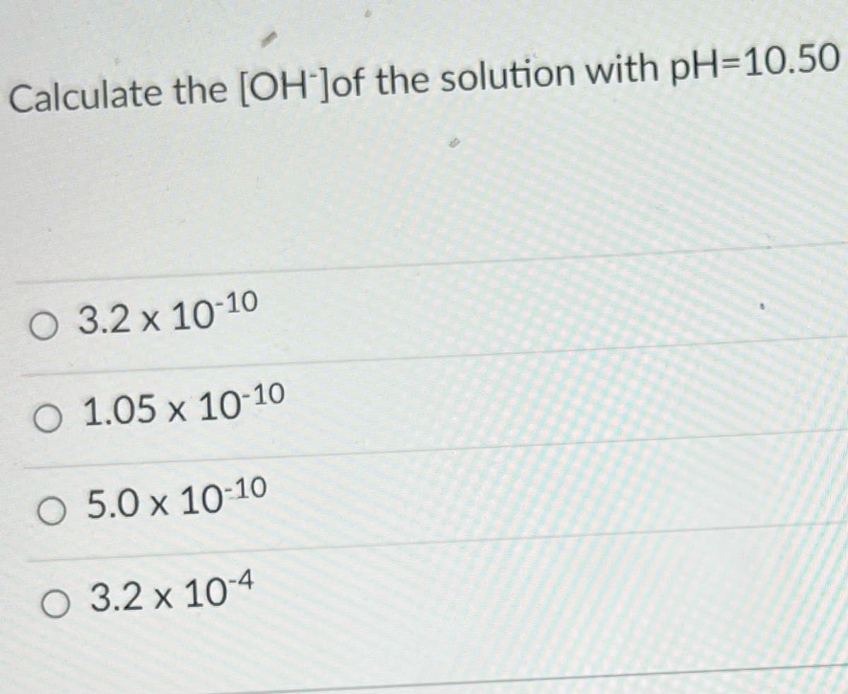 ---

### Calculate the \([\text{OH}^-]\) of the solution with pH = 10.50

- ⭕ 3.2 x 10\(^{-10}\) 
- ⭕ 1.05 x 10\(^{-10}\) 
- ⭕ 5.0 x 10\(^{-10}\) 
- ⭕ 3.2 x 10\(^{-4}\) 

---

This question prompts students to calculate the concentration of hydroxide ions \([\text{OH}^-]\) given the pH of a solution. Students should apply their understanding of the pH and pOH relationship, which is governed by the equation:

\[ \text{pOH} = 14 - \text{pH} \]

Once the pOH is calculated, the hydroxide ion concentration can be determined using:

\[ [\text{OH}^-] = 10^{-\text{pOH}} \]

This exercise helps reinforce key principles of acid-base chemistry and the logarithmic nature of the pH and pOH scales.