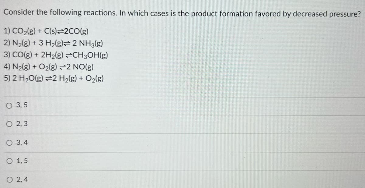 Consider the following reactions. In which cases is the product formation favored by decreased pressure?
1) CO₂(g) + C(s)=2CO(g)
2) N₂(g) + 3 H₂(g) 2 NH3(g)
3) CO(g) + 2H₂(g) →CH3OH(g)
4) N₂(g) + O₂(g) =2 NO(g)
5) 2 H₂O(g) 2 H₂(g) + O₂(g)
O 3,5
O2, 3
3,4
O 1,5
O 2,4
O