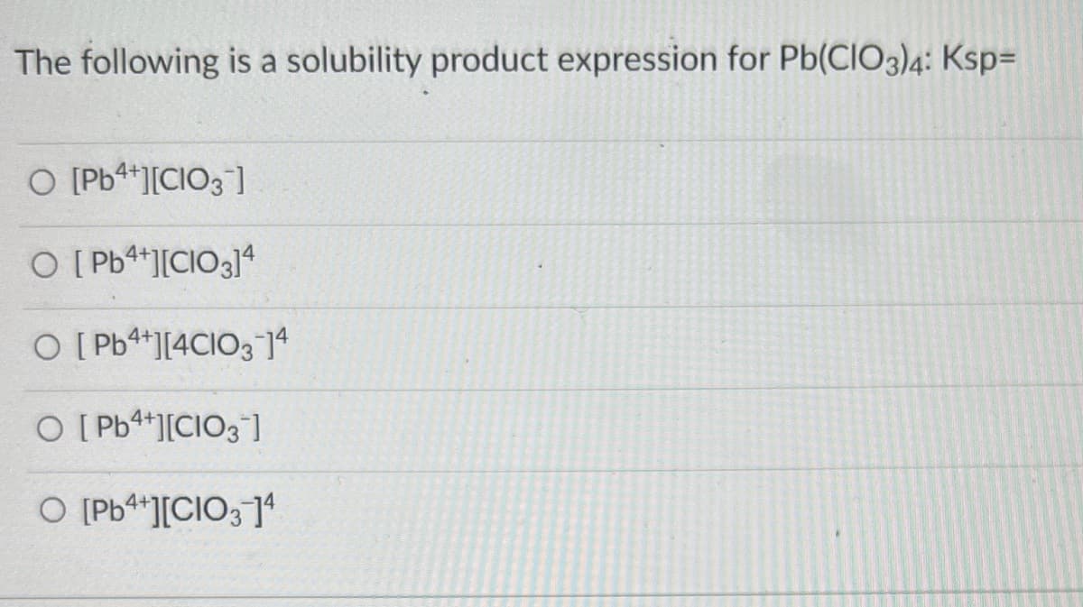 The following is a solubility product expression for Pb(ClO3)4: Ksp=
O [Pb4+][CIO3]
O [Pb4+][CIO3]4
O [Pb4+][4CIO3-14
O [Pb4+][CIO3]
O [Pb4+][CIO3-]¹