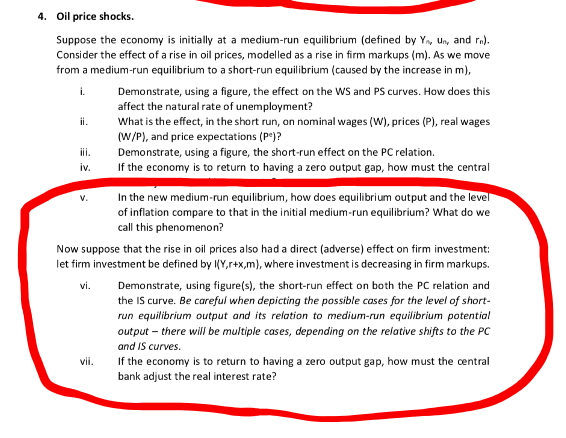 4. Oil price shocks.
Suppose the economy is initially at a medium-run equilibrium (defined by Y, un, and ra).
Consider the effect of a rise in oil prices, modelled as a rise in firm markups (m). As we move
from a medium-run equilibrium to a short-run equilibrium (caused by the increase in m),
Demonstrate, using a figure, the effect on the WS and PS curves. How does this
affect the natural rate of unemployment?
What is the effect, in the short run, on nominal wages (W), prices (P), real wages
(W/P), and price expectations (P*)?
i.
ii.
iii.
Demonstrate, using a figure, the short-run effect on the PC relation.
If the economy is to return to having a zero output gap, how must the central
iv.
In the new medium-run equilibrium, how does equilibrium output and the level
of inflation compare to that in the initial medium-run equilibrium? What do we
call this phenomenon?
Now suppose that the rise in oil prices also had a direct (adverse) effect on firm investment:
let firm investment be defined by I(Y,r+x,m), where investment is decreasing in firm markups.
vi.
Demonstrate, using figure(s), the short-run effect on both the PC relation and
the IS curve. Be careful when depicting the possible cases for the level of short-
run equilibrium output and its relation to medium-run equilibrium potential
output – there will be multiple cases, depending on the relative shifts to the PC
and IS curves.
vii.
If the economy is to return to having a zero output gap, how must the central
bank adjust the real interest rate?
