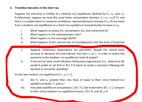 3. Transition dynamics in the short run.
Suppose the economy is initially at a medium-run equilibrium (defined by Y, Un, and ra).
Furthermore, suppose we have the usual linear consumption function, C = co + Ci(Y-T), and
there is a sudden boost in consumer confidence, represented by anincrease in co. As we move
from a medium-run equilibrium to a short-run equilibrium (caused by the increase in co),
i.
What happens to output (Y), consumption (C), and investment (1)?
What happens to the unemployment rate?
What happens to the real wage (W/P)?
ii.
iii.
iv.
What happens to the natural rate of unemployment and the level of potential
Suppose inflationary expectations are persistent. Should the central bank
v.
increase or decrease the real interest rate from r, to r,' in order to return the
economy to the medium-run equilibrium level of output?
If the central bank could influence inflationary expectations (i.e., determine 0),
would it prefer to set 0=0 or 8=1 if it wants to avoid a recession following the
increase in consumer spending?
vi.
At the new medium-run equilibrium (Y.', u.', ra'):
Are Y,' and u,' greater than, less than, or equal to their initial medium-run
equilibrium levels, Y, and u.?
How does equilibrium consumption, C(Y,'-T), and investment, I(Y.",rn'), compare
to their initial medium-run equilibrium levels, C(Yn-T), and I(Y,rn)?
vii.
viii.
