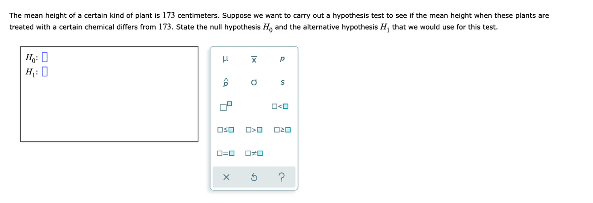 The mean height of a certain kind of plant is 173 centimeters. Suppose we want to carry out a hypothesis test to see if the mean height when these plants are
treated with a certain chemical differs from 173. State the null hypothesis H, and the alternative hypothesis H, that we would use for this test.
Ho: 0
H: 0
S
O<O
D=0
