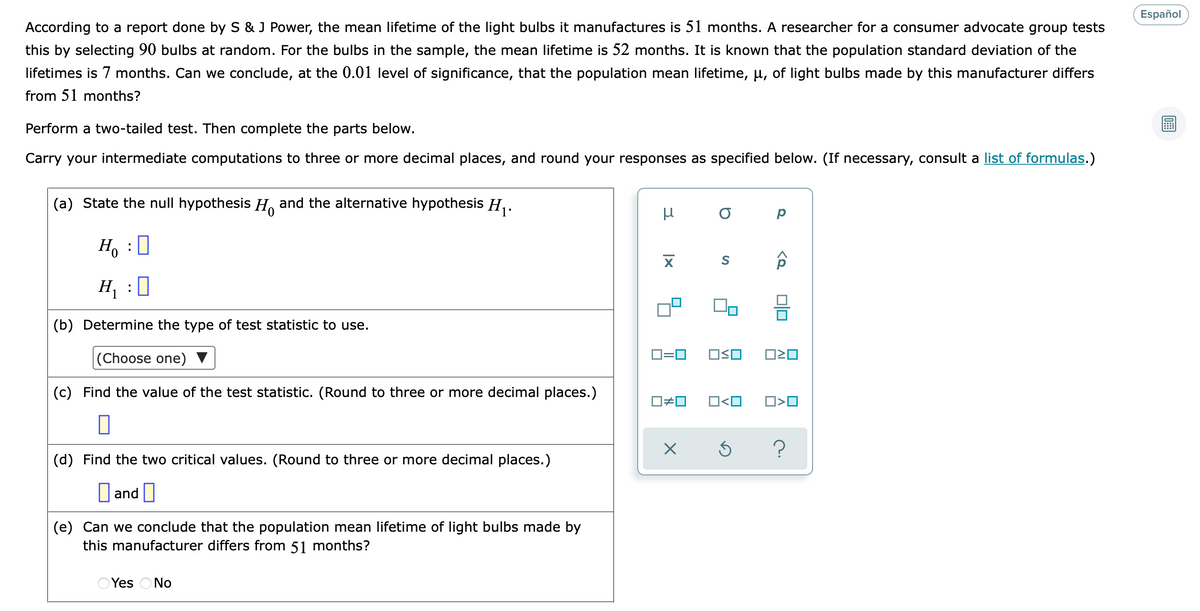 Español
According to a report done by S & J Power, the mean lifetime of the light bulbs it manufactures is 51 months. A researcher for a consumer advocate group tests
this by selecting 90 bulbs at random. For the bulbs in the sample, the mean lifetime is 52 months. It is known that the population standard deviation of the
lifetimes is 7 months. Can we conclude, at the 0.01 level of significance, that the population mean lifetime, µ, of light bulbs made by this manufacturer differs
from 51 months?
Perform a two-tailed test. Then complete the parts below.
Carry your intermediate computations to three or more decimal places, and round your responses as specified below. (If necessary, consult a list of formulas.)
(a) State the null hypothesis H. and the alternative hypothesis H,.
H, :0
H :0
(b) Determine the type of test statistic to use.
|(Choose one)
D=0
OSO
(c) Find the value of the test statistic. (Round to three or more decimal places.)
O<O
(d) Find the two critical values. (Round to three or more decimal places.)
|and |
(e) Can we conclude that the population mean lifetime of light bulbs made by
this manufacturer differs from 51 months?
Yes ONo
