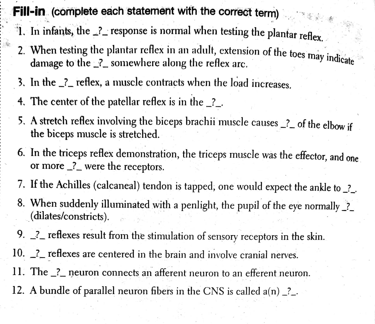 2. When testing the plantar reflex in an adult, extension of the toes may indicate
Fill-in (complete each statement with the correct term)
1. In infants, the ?_ response is normal when testing the plantar refley
damage to the _?_ somewhere along the reflex arc.
3. In the _?_ reflex, a muscle contracts when the load increases.
4. The center of the patellar reflex is in the ?_.
5. A stretch reflex involving the biceps brachii muscle causes _?_ of the elbow if
the biceps muscle is stretched.
6. In the triceps reflex demonstration, the triceps muscle was the effector, and one
or more _?_ were the receptors.
7. If the Achilles (calcaneal) tendon is tapped, one would expect the ankle to _?_.
8. When suddenly illuminated with a penlight, the pupil of the eye normally _?_
(dilates/constricts).
9. _?_ reflexes result from the stimulation of sensory receptors in the skin.
10. ?_ reflexes are centered in the brain and involve cranial nerves.
11. The _?_ neuron connects an afferent neuron to an efferent neuron.
12. A bundle of parallel neuron fibers in the CNS is called a(n) _?_.
