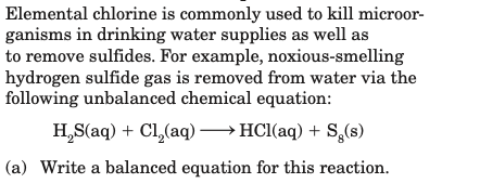 Elemental chlorine is commonly used to kill microor-
ganisms in drinking water supplies as well as
to remove sulfides. For example, noxious-smelling
hydrogen sulfide gas is removed from water via the
following unbalanced chemical equation:
H,S(aq) + Cl,(aq) → HCl(aq) + S,(s)
(a) Write a balanced equation for this reaction.
