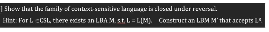 ] Show that the family of context-sensitive language is closed under reversal.
Hint: For L ECSL, there exists an LBA M, s.t. L = L(M).
Construct an LBM M’ that accepts LR.
