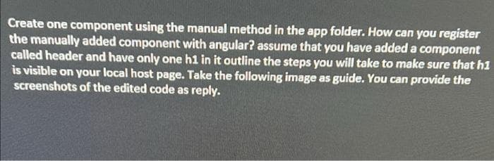 Create one component using the manual method in the app folder. How can you register
the manually added component with angular? assume that you have added a component
called header and have only one h1 in it outline the steps you will take to make sure that h1
is visible on your local host page. Take the following image as guide. You can provide the
screenshots of the edited code as reply.
