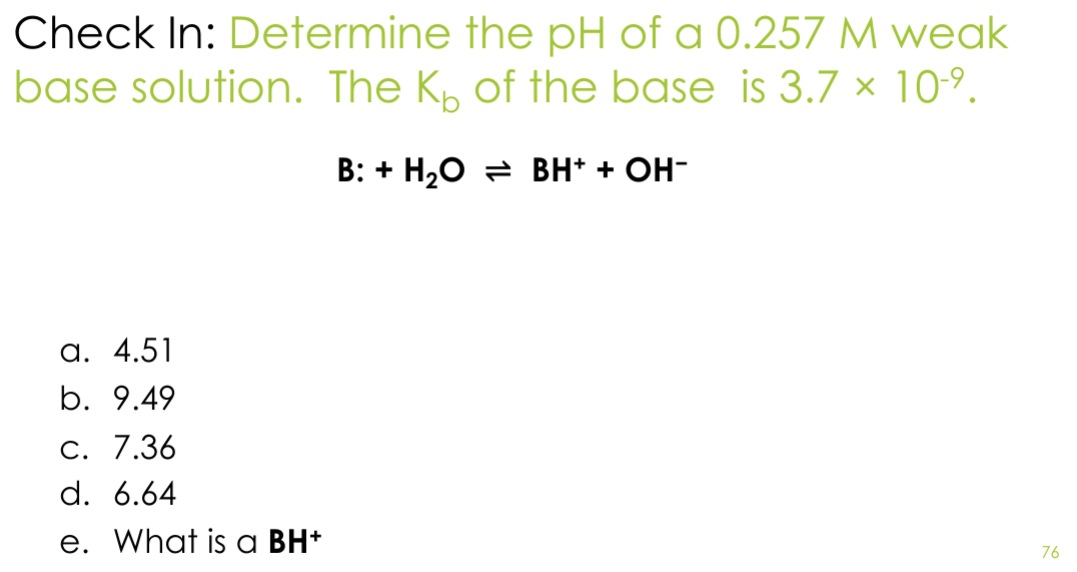 Check In: Determine the pH of a 0.257 M weak
base solution. The K₁ of the base is 3.7 × 10-⁹.
B: + H2O BH+ + OH-
a. 4.51
b. 9.49
C. 7.36
d. 6.64
e. What is a BH+
76