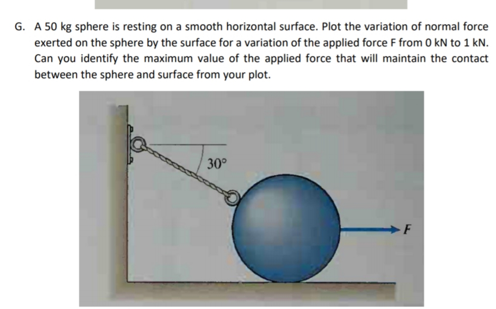 G. A 50 kg sphere is resting on a smooth horizontal surface. Plot the variation of normal force
exerted on the sphere by the surface for a variation of the applied force F from 0 kN to 1 kN.
Can you identify the maximum value of the applied force that will maintain the contact
between the sphere and surface from your plot.
30°
