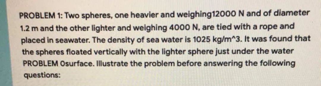 PROBLEM 1: Two spheres, one heavier and weighing 12000 N and of diameter
1.2 m and the other lighter and weighing 4000 N, are tied with a rope and
placed in seawater. The density of sea water is 1025 kg/m^3. It was found that
the spheres floated vertically with the lighter sphere just under the water
PROBLEM Osurface. Illustrate the problem before answering the following
questions:
