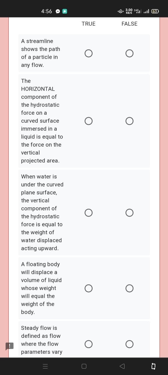4:56
"Q 3.00 s491 ..l 63
TRUE
FALSE
A streamline
shows the path
of a particle in
any flow.
The
HORIZONTAL
component of
the hydrostatic
force on a
curved surface
immersed in a
liquid is equal to
the force on the
vertical
projected area.
When water is
under the curved
plane surface,
the vertical
component of
the hydrostatic
force is equal to
the weight of
water displaced
acting upward.
A floating body
will displace a
volume of liquid
whose weight
will equal the
weight of the
body.
Steady flow is
defined as flow
where the flow
parameters vary

