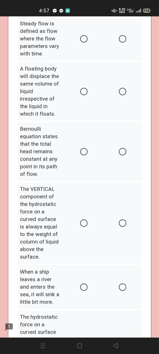 4:57
A. 0.32 :46 l 63
Steady flow is
defined as flow
where the flow
parameters vary
with time
A floating body
will displace the
same volume of
liquid
irrespective of
the liquid in
which it floats.
Bernoulli
equation states
that the total
head remains
constant at any
point in its path
of flow.
The VERTICAL
component of
the hydrostatic
force on a
curved surface
is always equal
to the weight of
column of liquid
above the
surface.
When a ship
leaves a river
and enters the
sea, it will sink a
little bit more.
The hydrostatic
force on a
curved surface
