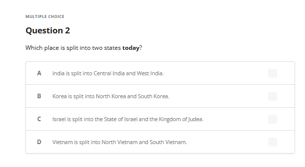 MULTIPLE CHOICE
Question 2
Which place is split into two states today?
A India is split into Central India and West India.
B
U
Korea is split into North Korea and South Korea.
Israel is split into the State of Israel and the Kingdom of Judea.
D Vietnam is split into North Vietnam and South Vietnam.