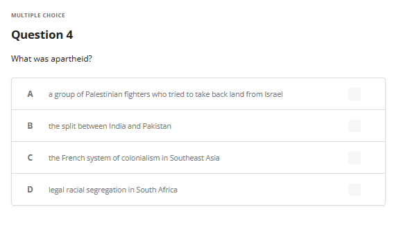 MULTIPLE CHOICE
Question 4
What was apartheid?
A a group of Palestinian fighters who tried to take back land from Israel
B the split between India and Pakistan
n
the French system of colonialism in Southeast Asia
D legal racial segregation in South Africa