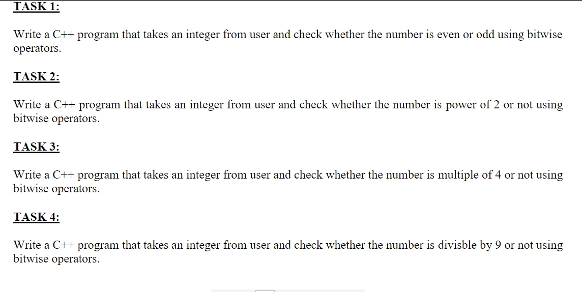 TASK 1:
Write a C++ program that takes an integer from user and check whether the number is even or odd using bitwise
operators.
TASK 2:
Write a C++ program that takes an integer from user and check whether the number is power of 2 or not using
bitwise operators.
TASK 3:
Write a C++ program that takes an integer from user and check whether the number is multiple of 4 or not using
bitwise operators.
TASK 4:
Write a C++ program that takes an integer from user and check whether the number is divisble by 9 or not using
bitwise operators.
