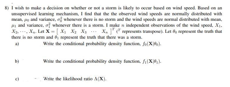 8) I wish to make a decision on whether or not a storm is likely to occur based on wind speed. Based on an
unsupervised learning mechanism, I find that the the observed wind speeds are normally distributed with
mean, µo and variance, of whenever there is no storm and the wind speeds are normal distributed with mean,
ui and variance, of whenever there is a storm. I make n independent observations of the wind speed, X1,
X2, .., Xn. Let X = [ X1 X2 X3 .. X, ]' (" represents transpose). Let 6o represent the truth that
there is no storm and 01 represent the truth that there was a storm.
a)
Write the conditional probability density function, fo(X 60).
b)
Write the conditional probability density function, fi(X|0,).
c)
Write the likelihood ratio A(X).
