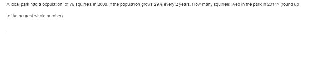 A local park had a population of 76 squirrels in 2008, if the population grows 29% every 2 years. How many squirrels lived in the park in 2014? (round up
to the nearest whole number)