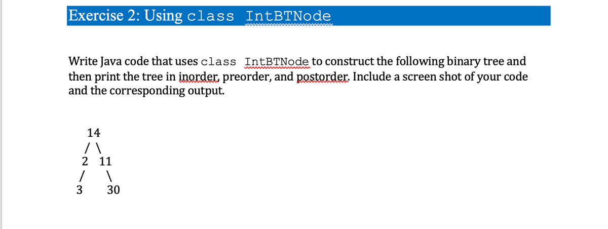 Exercise 2: Using class IntBTNode
Write Java code that uses class IntBTNode to construct the following binary tree and
then print the tree in inorder, preorder, and postorder. Include a screen shot of your code
and the corresponding output.
14
/\
2
1
3
11
1
30