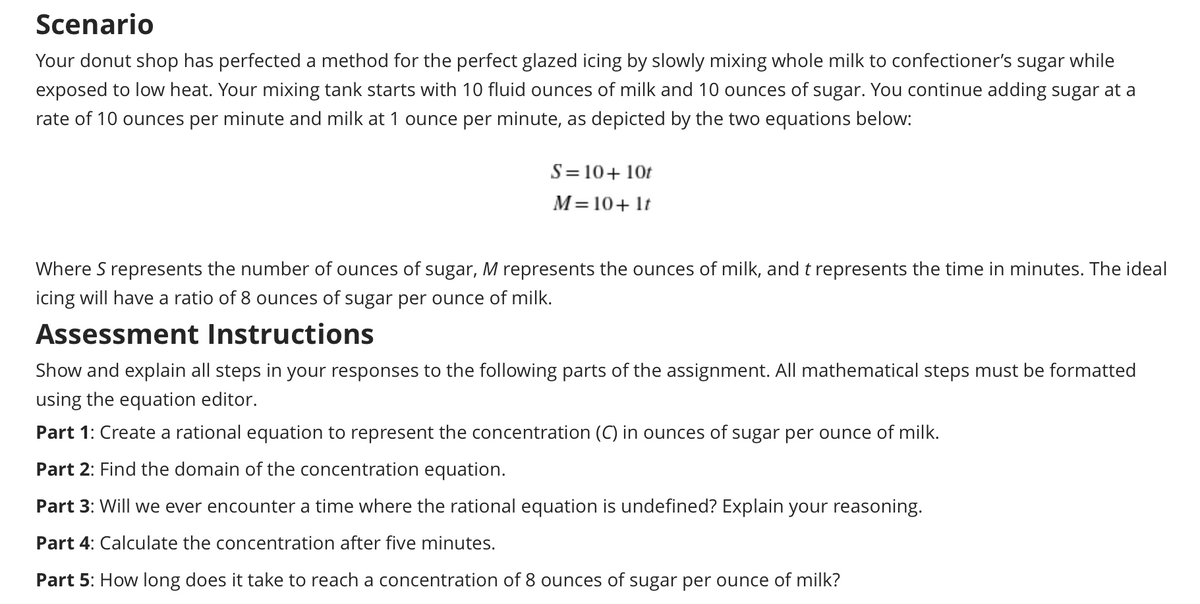 Scenario
Your donut shop has perfected a method for the perfect glazed icing by slowly mixing whole milk to confectioner's sugar while
exposed to low heat. Your mixing tank starts with 10 fluid ounces of milk and 10 ounces of sugar. You continue adding sugar at a
rate of 10 ounces per minute and milk at 1 ounce per minute, as depicted by the two equations below:
S= 10+ 10t
M=10+ lt
Where S represents the number of ounces of sugar, M represents the ounces of milk, and t represents the time in minutes. The ideal
icing will have a ratio of 8 ounces of sugar per ounce of milk.
Assessment Instructions
Show and explain all steps in your responses to the following parts of the assignment. All mathematical steps must be formatted
using the equation editor.
Part 1: Create a rational equation to represent the concentration (C) in ounces of sugar per ounce of milk.
Part 2: Find the domain of the concentration equation.
Part 3: Will we ever encounter a time where the rational equation is undefined? Explain your reasoning.
Part 4: Calculate the concentration after five minutes.
Part 5: How long does it take to reach a concentration of 8 ounces of sugar per ounce of milk?
