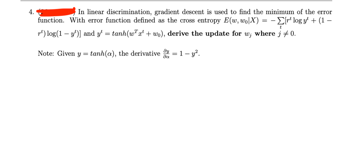 4.
In linear discrimination, gradient descent is used to find the minimum of the error
function. With error function defined as the cross entropy E(w, wo|X) = − Σ[rt log yt + (1 −
rt) log(1 — y¹)] and yt = tanh(w²xt + wo), derive the update for w; where j ‡ 0.
Note: Given y tanh(a), the derivative
=
Əy
да
= 1- y².