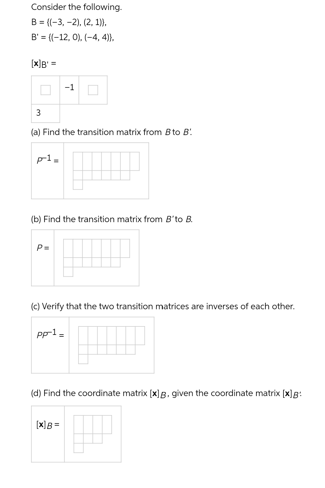 Consider the following.
B = {(−3,−2), (2, 1)},
B' = {(−12, 0), (−4, 4)},
[X]B' =
3
(a) Find the transition matrix from B to B'
p-1 =
(b) Find the transition matrix from B'to B.
P =
-1
(c) Verify that the two transition matrices are inverses of each other.
pp-1 =
(d) Find the coordinate matrix [x] B, given the coordinate matrix [x] B:
[x] B =