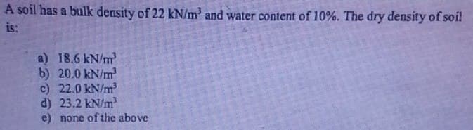 A soil has a bulk density of 22 kN/m³ and water content of 10%. The dry density of soil
is:
a) 18.6 kN/m³
b) 20.0 kN/m²
c) 22.0 kN/m³
d) 23.2 kN/m³
e) none of the above