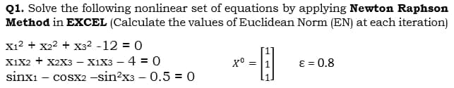 Q1. Solve the following nonlinear set of equations by applying Newton Raphson
Method in EXCEL (Calculate the values of Euclidean Norm (EN) at each iteration)
X1² + X₂² + X3² -12 = 0
X1X2 + X2X3 X1X3-4 = 0
sinxi cosx2 -sin²x3 -0.5 = 0
Xº =
77
ε = 0.8