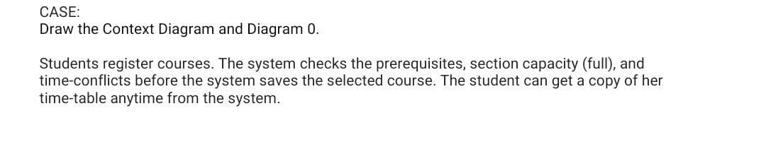 CASE:
Draw the Context Diagram and Diagram 0.
Students register courses. The system checks the prerequisites, section capacity (full), and
time-conflicts before the system saves the selected course. The student can get a copy of her
time-table anytime from the system.