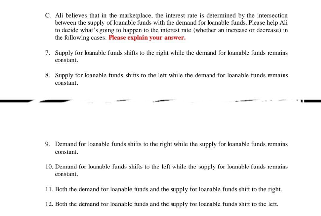 C. Ali believes that in the marketplace, the interest rate is determined by the intersection
between the supply of loanable funds with the demand for loanable funds. Please help Ali
to decide what's going to happen to the interest rate (whether an increase or decrease) in
the following cases: Please explain your answer.
7. Supply for loanable funds shifts to the right while the demand for loanable funds remains
constant.
8. Supply for loanable funds shifts to the left while the demand for loanable funds remains
constant.
9. Demand for loanable funds shifts to the right while the supply for loanable funds remains
constant.
10. Demand for loanable funds shifts to the left while the supply for loanable funds remains
constant.
11. Both the demand for loanable funds and the supply for loanable funds shift to the right.
12. Both the demand for loanable funds and the supply for loanable funds shift to the left.