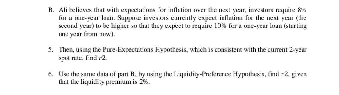 B. Ali believes that with expectations for inflation over the next year, investors require 8%
for a one-year loan. Suppose investors currently expect inflation for the next year (the
second year) to be higher so that they expect to require 10% for a one-year loan (starting
one year from now).
5. Then, using the Pure-Expectations Hypothesis, which is consistent with the current 2-year
spot rate, find r2.
6. Use the same data of part B, by using the Liquidity-Preference Hypothesis, find r2, given
that the liquidity premium is 2%.