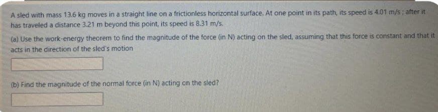 A sled with mass 13.6 kg moves in a straight line on a frictionless horizontal surface. At one point in its path, its speed is 4.01 m/s; after it
has traveled a distance 3.21 m beyond this point, its speed is 8.31 m/s.
(a) Use the work-energy theorem to find the magnitude of the force (in N) acting on the sled, assuming that this force is constant and that it
acts in the direction of the sled's motion
(b) Find the magnitude of the normal force (in N) acting on the sled?