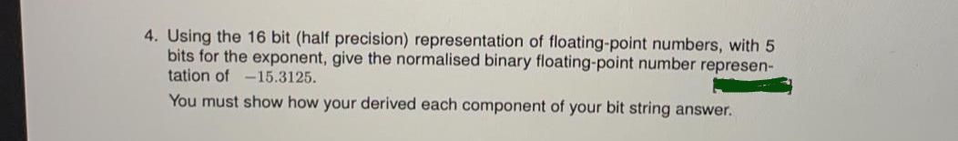 4. Using the 16 bit (half precision) representation of floating-point numbers, with 5
bits for the exponent, give the normalised binary floating-point number represen-
tation of -15.3125.
You must show how your derived each component of your bit string answer.