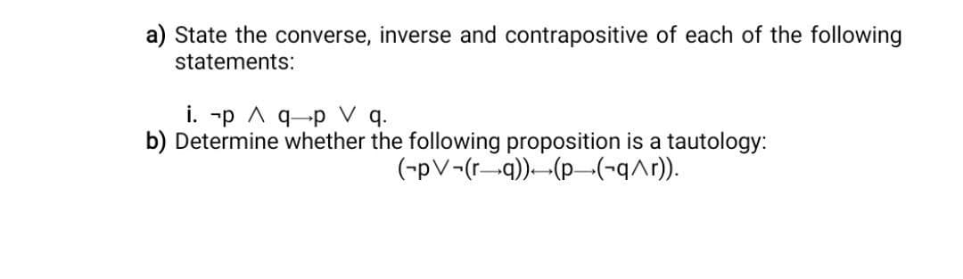 a) State the converse, inverse and contrapositive of each of the following
statements:
i. p A q-p V q.
b) Determine whether the following proposition is a tautology:
(-pv-(rq)) (p_(-q^r)).