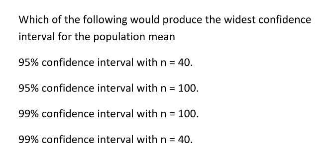 Which of the following would produce the widest confidence
interval for the population mean
95% confidence interval with n = 40.
95% confidence interval with n = 100.
99% confidence interval with n = 100.
99% confidence interval with n = 40.