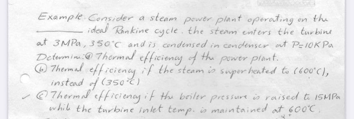 S
Example Consider a steam power plant operating.
on the
ideal Rankine cycle. the steam enters the turbine
at 3MPa, 350°C and is condensed in condenser at P=10K Pa
Determin: Thermal efficiency of the power plant.
Thermal efficiency if the steam is super heated to (600°C),
instead of (350°C)
Thermal efficiency if the boiler pressure is raised to 15MPa
while the turbine inlet temp. is maintained at 600°C.