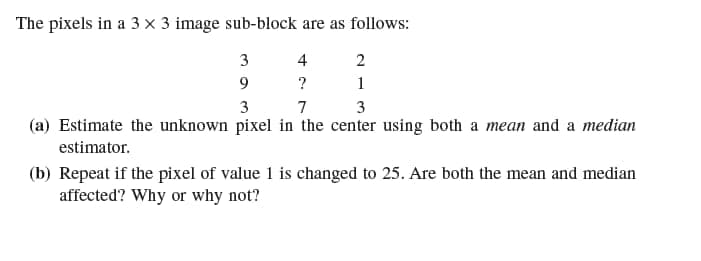 The pixels in a 3 x 3 image sub-block are as follows:
3
4
2
9
?
1
3
7
3
(a) Estimate the unknown pixel in the center using both a mean and a median
estimator.
(b) Repeat if the pixel of value 1 is changed to 25. Are both the mean and median
affected? Why or why not?