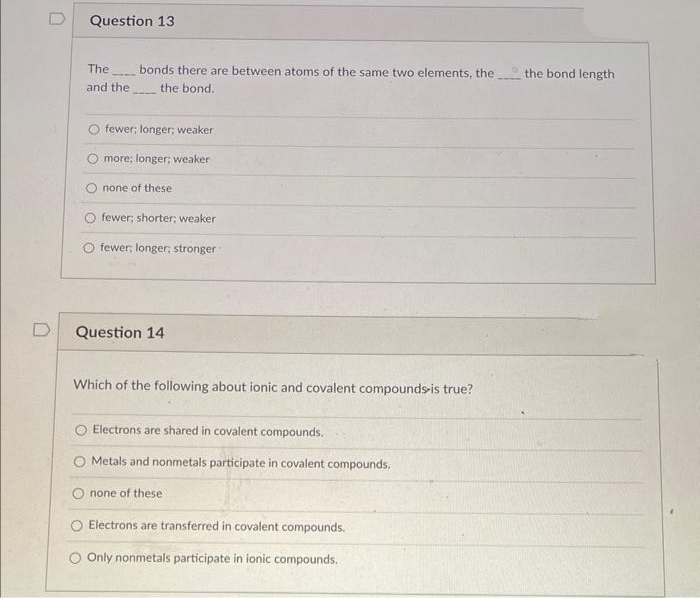 0
Question 13
The
and the
bonds there are between atoms of the same two elements, the
the bond.
O fewer; longer; weaker.
more; longer; weaker
none of these
fewer; shorter; weaker
fewer; longer; stronger
Question 14
Which of the following about ionic and covalent compounds-is true?
Electrons are shared in covalent compounds.
Metals and nonmetals participate in covalent compounds.
none of these
Electrons are transferred in covalent compounds.
O Only nonmetals participate in ionic compounds.
the bond length