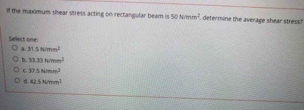 If the maximum shear stress acting on rectangular beam is 50 N/mm², determine the average shear stress?
Select one:
Ⓒa. 31.5 N/mm²
Ob. 33.33 N/mm²
O c. 37.5 N/mm²
Od. 42.5 N/mm²