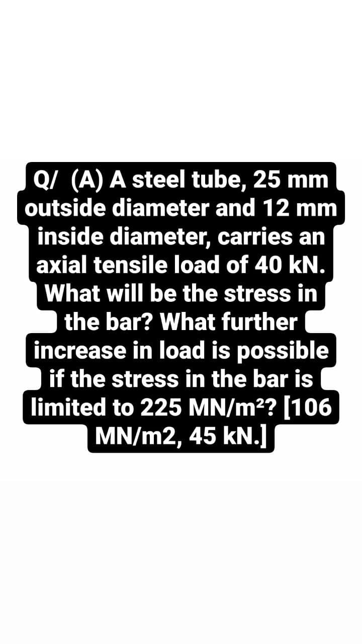 Q/ (A) A steel tube, 25 mm
outside diameter and 12 mm
inside diameter, carries an
axial tensile load of 40 kN.
What will be the stress in
the bar? What further
increase in load is possible
if the stress in the bar is
limited to 225 MN/m²? [106
MN/m2, 45 kN.]