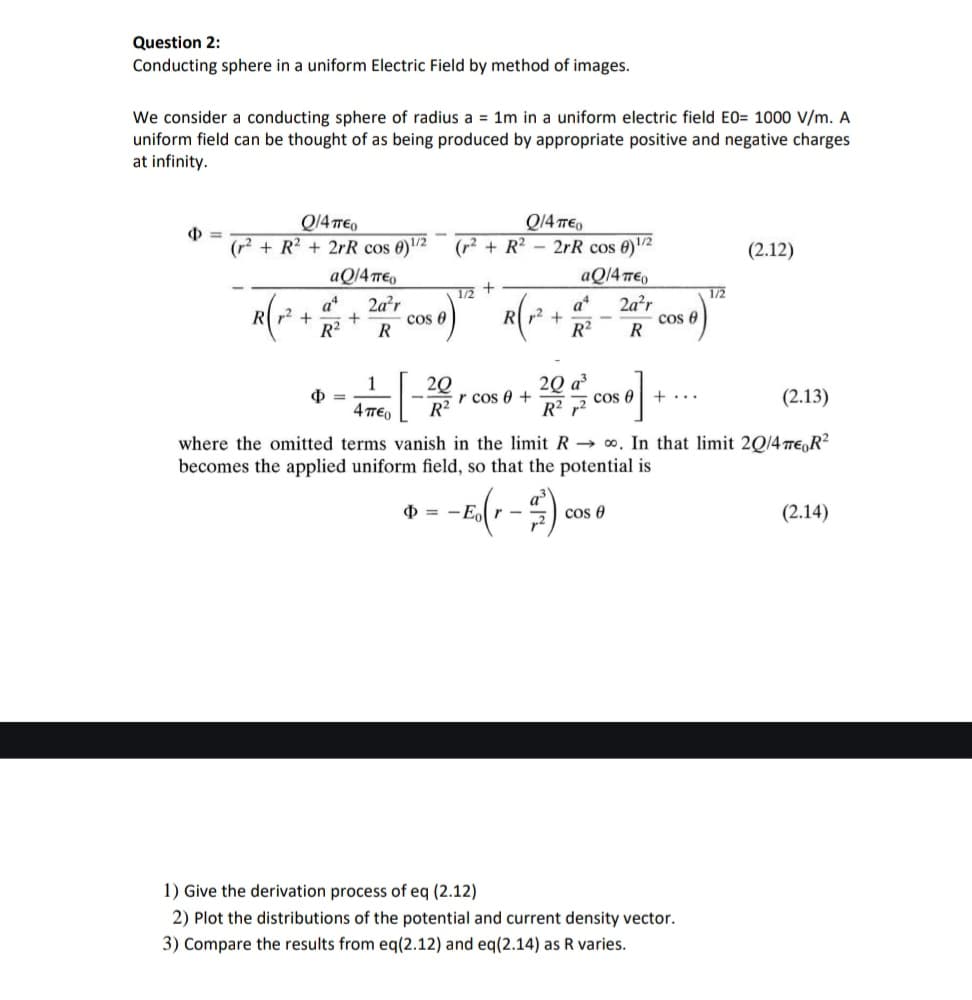 Question 2:
Conducting sphere in a uniform Electric Field by method of images.
We consider a conducting sphere of radius a = 1m in a uniform electric field E0= 1000 V/m. A
uniform field can be thought of as being produced by appropriate positive and negative charges
at infinity.
<< =
Q/4 TEO
(2+R2+2rR cos 0) 1/2
Q/4 πTEO
(2 R2 2rR cos 0)1/2
-
aQ/4πEO
a4 2a²r
aQ/4πEO
1/2
Rr² + +
R2 R
a4 2a²r
cos
R2+
-
R2 R
cos 8
$ =
Απερ
1414 - 20 cos 0 +
2Q a³
r
R²
+20% cos 0] +
+...
(2.12)
1/2
(2.13)
where the omitted terms vanish in the limit R. In that limit 2Q/4TER²
becomes the applied uniform field, so that the potential is
- Eo(r-2) cos 0
$ = − ]
(2.14)
1) Give the derivation process of eq (2.12)
2) Plot the distributions of the potential and current density vector.
3) Compare the results from eq(2.12) and eq(2.14) as R varies.