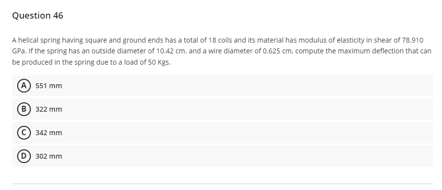 Question 46
A helical spring having square and ground ends has a total of 18 coils and its material has modulus of elasticity in shear of 78.910
GPa. If the spring has an outside diameter of 10.42 cm. and a wire diameter of 0.625 cm, compute the maximum deflection that can
be produced in the spring due to a load of 50 Kgs.
(A) 551 mm
(B)
322 mm
342 mm
(D) 302 mm