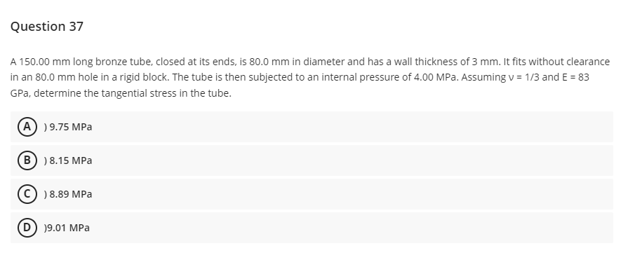 Question 37
A 150.00 mm long bronze tube, closed at its ends, is 80.0 mm in diameter and has a wall thickness of 3 mm. It fits without clearance
in an 80.0 mm hole in a rigid block. The tube is then subjected to an internal pressure of 4.00 MPa. Assuming v = 1/3 and E = 83
GPa, determine the tangential stress in the tube.
(A) ) 9.75 MPa
B ) 8.15 MPa
Ⓒ) 8.89 MPa
D) 19.01 MPa