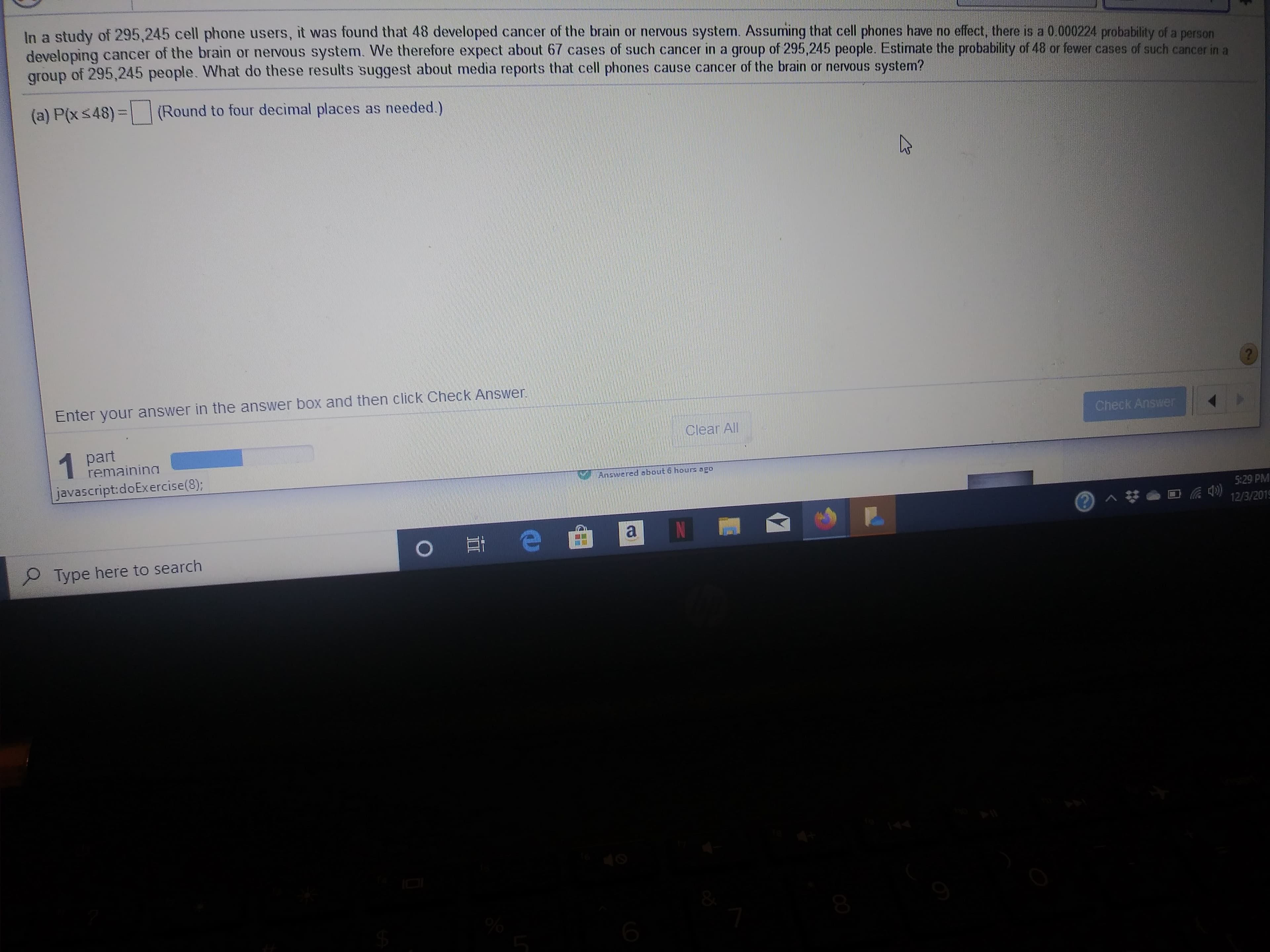 In a study of 295,245 cell phone users, it was found that 48 developed cancer of the brain or nervous system. Assuming that cell phones have no effect, there is a 0.000224 probability of a person
developing cancer of the brain or nervous system. We therefore expect about 67 cases of such cancer in a group of 295,245 people. Estimate the probability of 48 or fewer cases of such cancer in a
of 295,245 people. What do these results suggest about media reports that cell phones cause cancer of the brain or nervous system?
group
(a) P(x <48) =|
(Round to four decimal places as needed.)
Enter your answer in the answer box and then click Check Answer
?
part
remainina
Check Answer
Clear All
javascript doExercise(8);
Ancwered sbout 6 hours ago
5:29 PM
^
12/3/2019
e
a
O Et
Type here to search
8
