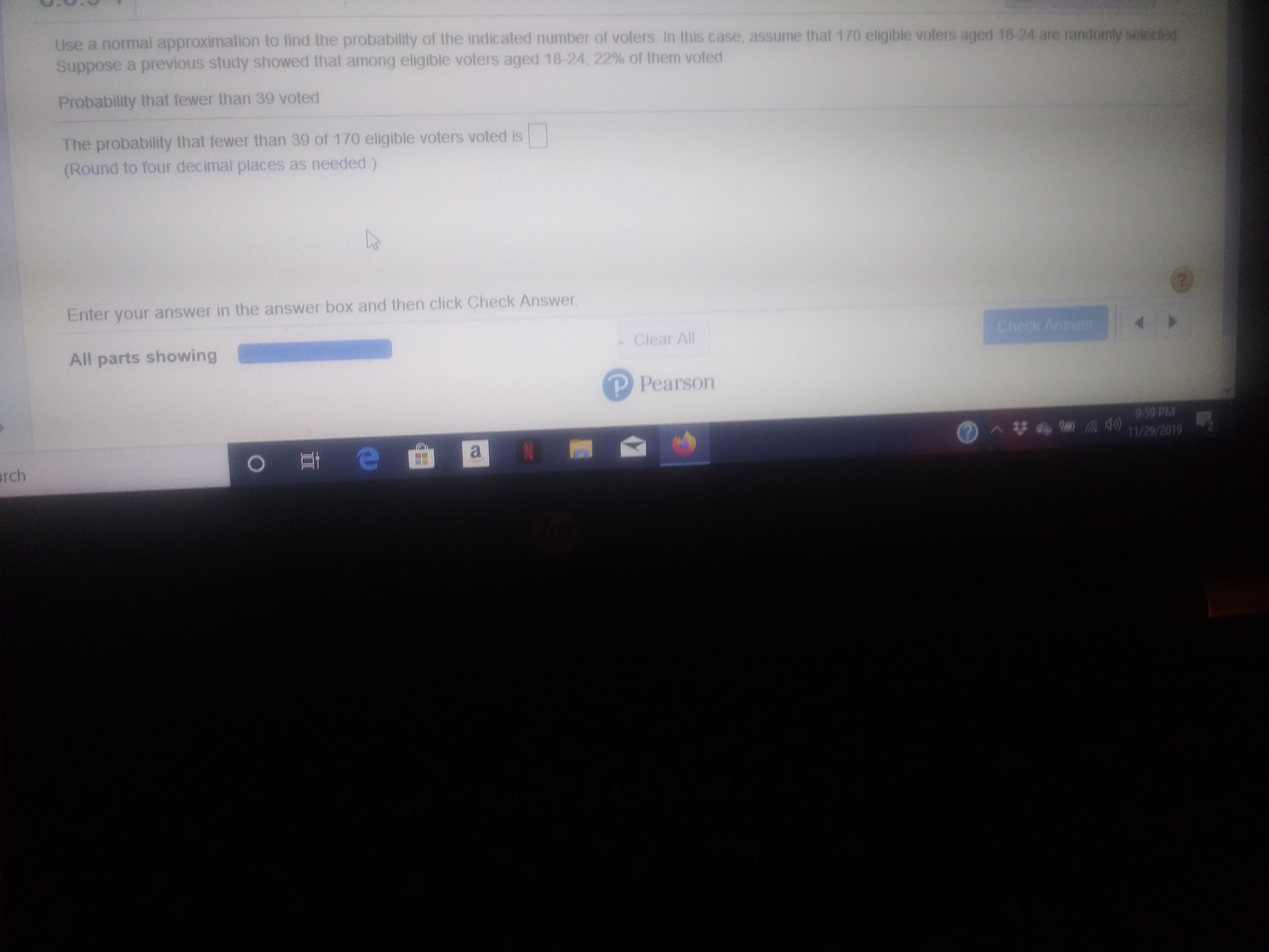 Use a normal approximation to find the probability of the indicated number of voters In this case, assume that 170 eligible voters aged 18-24 are randomly selected
Suppose a previous study showed that among eligible voters aged 18-24, 22% of them voted.
Probability that fewer than 39 voted
The probability that fewer than 39 of 170 eligible voters voted is
(Round to four decimal places as needed )
Enter your answer in the answer box and then click Check Answer
Check Answe
Clear All
All parts showing
P Pearson
9:59 PM
11/29/2019
e
arch
